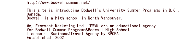             http://www.bodwellsummer.net/                           This site is introducing Bodwell's University Summer Programs in B.C.,             Canada.             Bodwell is a high school in North Vancouver.                          We, Fromwest Marketing Ltd. (FWM) are an educational agency              for Bodwell Summer Programs&Bodwell High School.             License：　Business&Travel Agency by BPCPA　　　　             Established: 2002